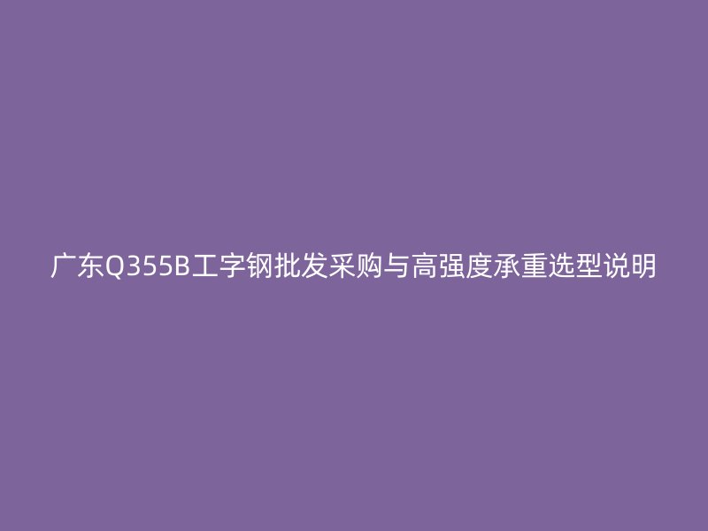 廣東Q355B工字鋼批發(fā)采購與高強(qiáng)度承重選型說明