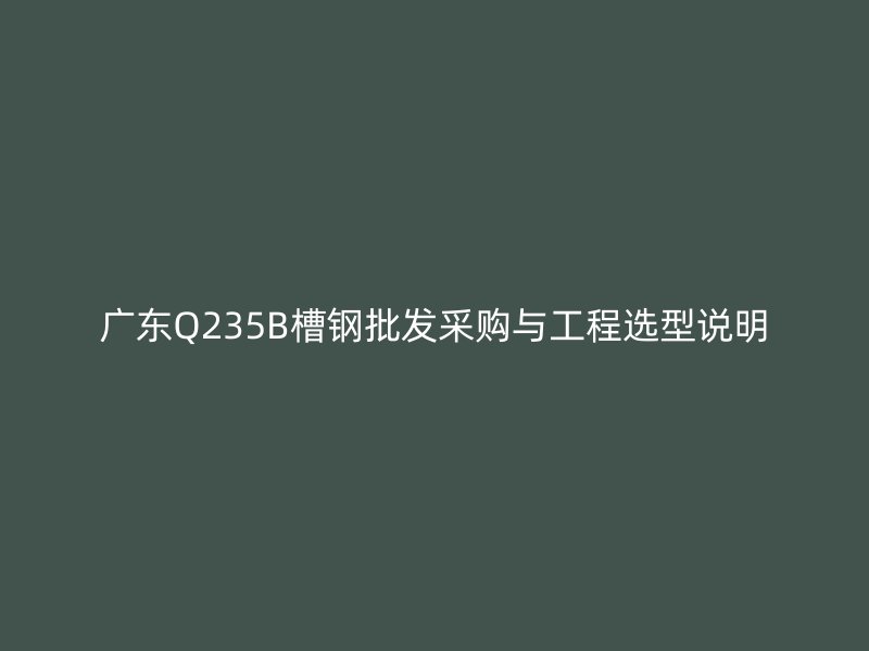 廣東Q235B槽鋼批發(fā)采購與工程選型說明