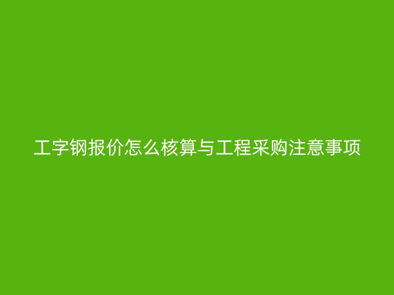 工字鋼報(bào)價(jià)怎么核算與工程采購(gòu)注意事項(xiàng)