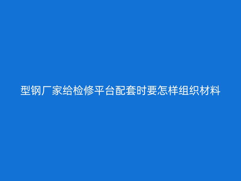 型鋼廠家給檢修平臺配套時要怎樣組織材料