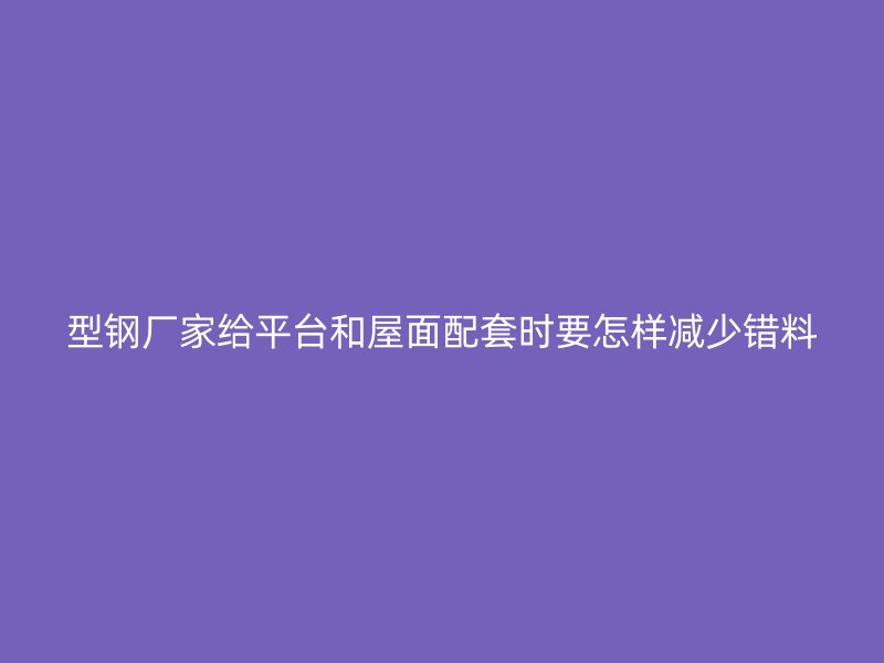 型鋼廠家給平臺和屋面配套時要怎樣減少錯料