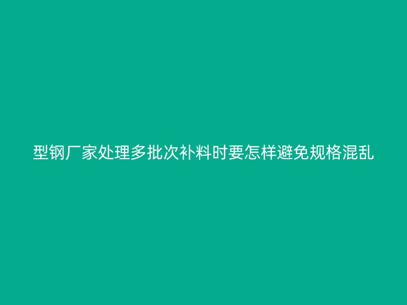型鋼廠家處理多批次補料時要怎樣避免規格混亂