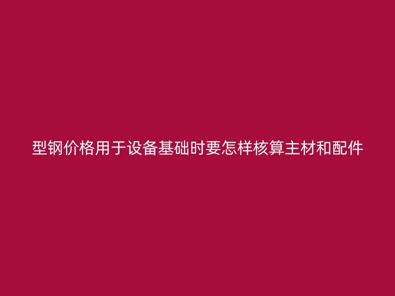 型鋼價格用于設備基礎時要怎樣核算主材和配件