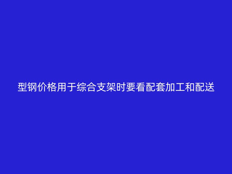 型鋼價格用于綜合支架時要看配套加工和配送