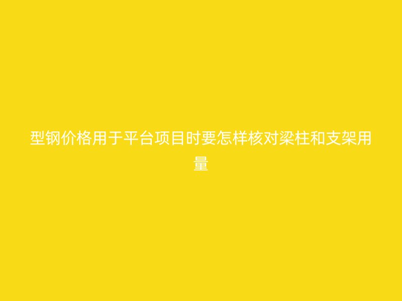 型鋼價格用于平臺項目時要怎樣核對梁柱和支架用量