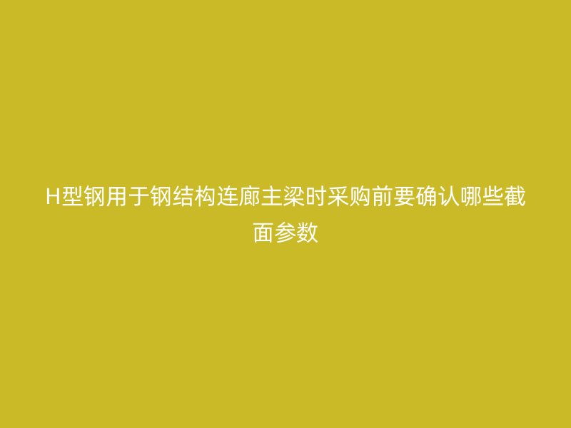 H型鋼用于鋼結構連廊主梁時采購前要確認哪些截面參數