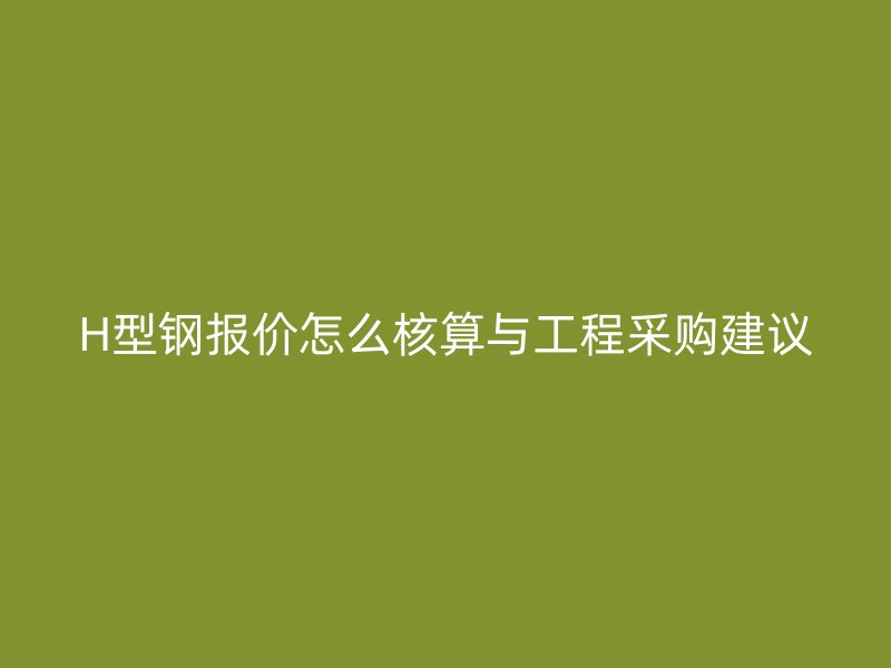 H型鋼報價怎么核算與工程采購建議