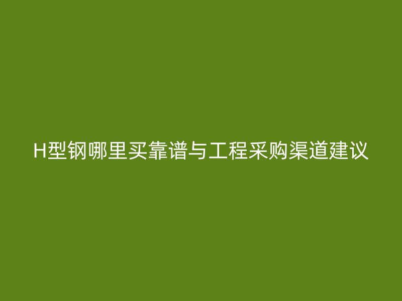 H型鋼哪里買靠譜與工程采購渠道建議