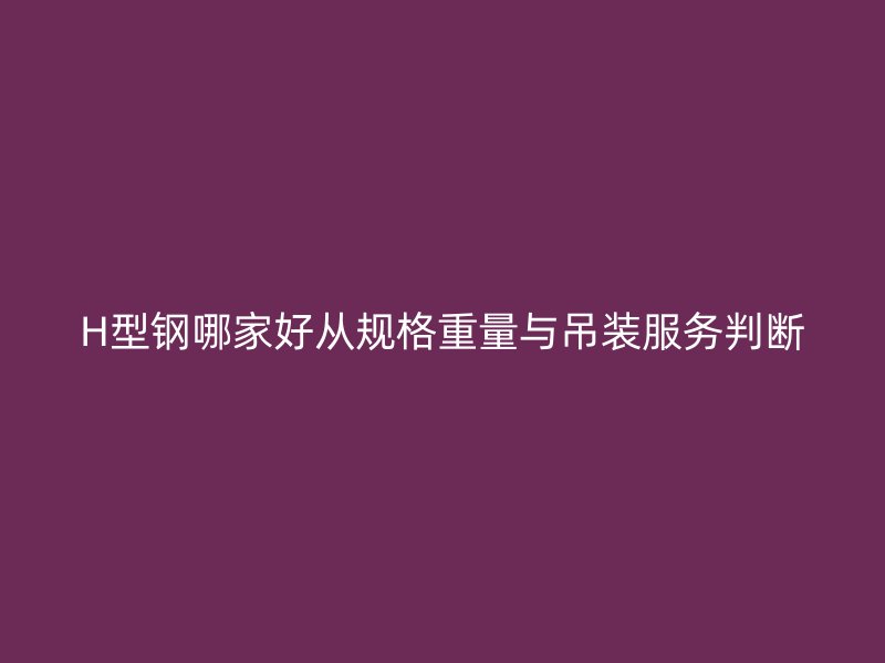 H型鋼哪家好從規(guī)格重量與吊裝服務(wù)判斷