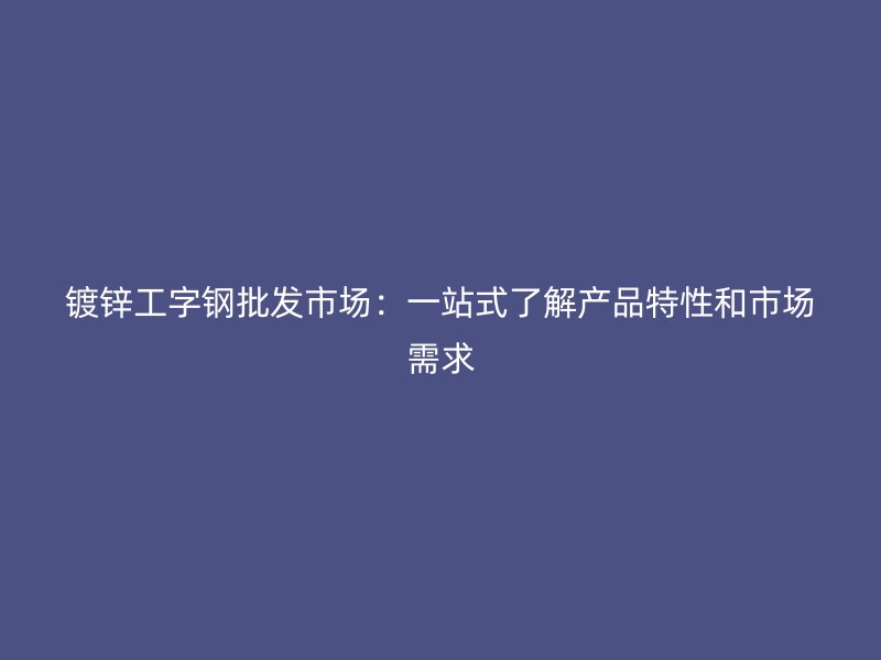 鍍鋅工字鋼批發(fā)市場：一站式了解產(chǎn)品特性和市場需求