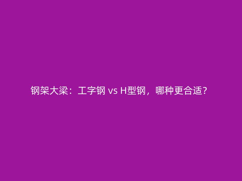 鋼架大梁：工字鋼 vs H型鋼，哪種更合適？