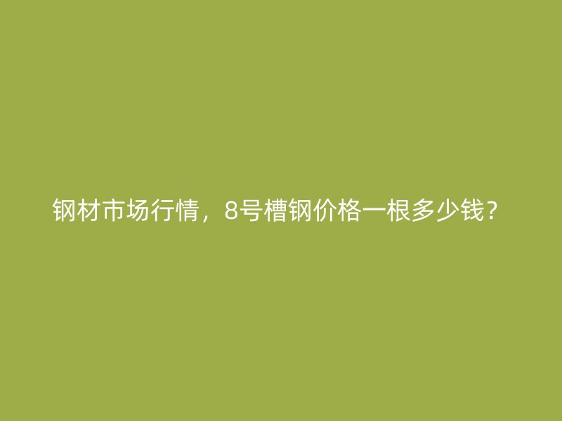 鋼材市場行情，8號槽鋼價格一根多少錢？