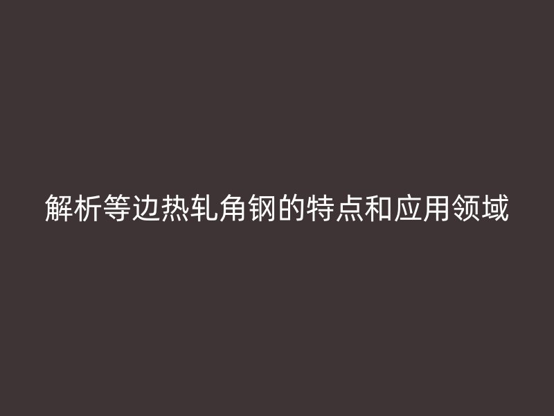 解析等邊熱軋角鋼的特點(diǎn)和應(yīng)用領(lǐng)域