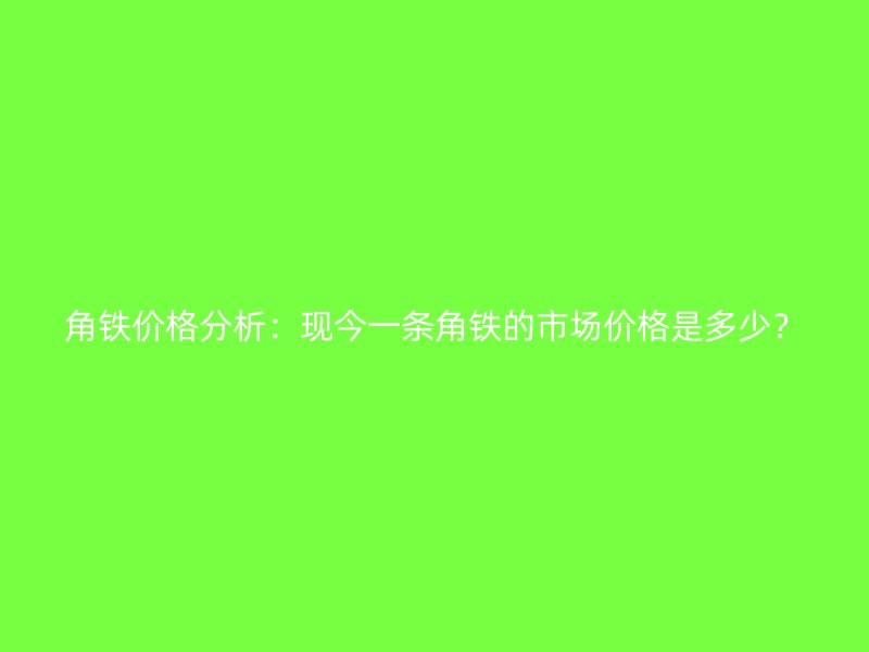 角鐵價(jià)格分析：現(xiàn)今一條角鐵的市場(chǎng)價(jià)格是多少？