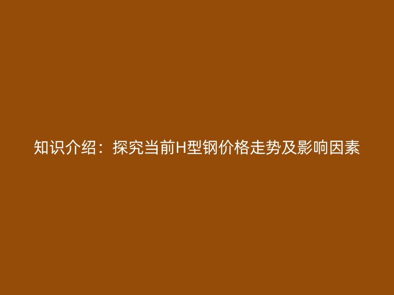 知識介紹：探究當前H型鋼價格走勢及影響因素