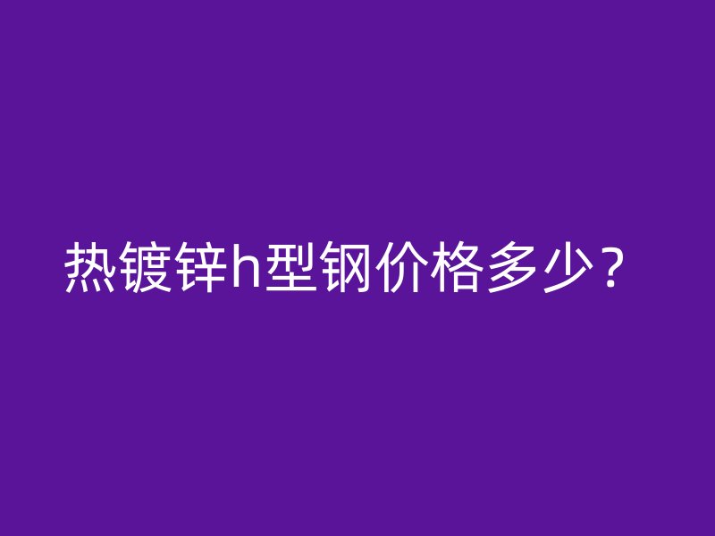 熱鍍鋅h型鋼價格多少?