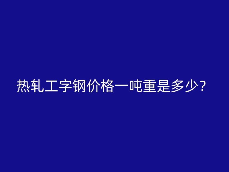 熱軋工字鋼價(jià)格一噸重是多少?