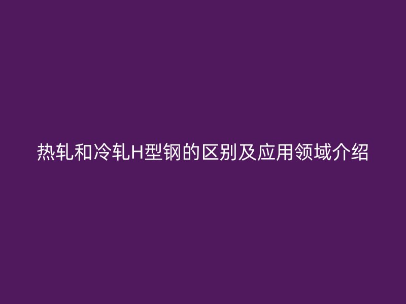 熱軋和冷軋H型鋼的區別及應用領域介紹