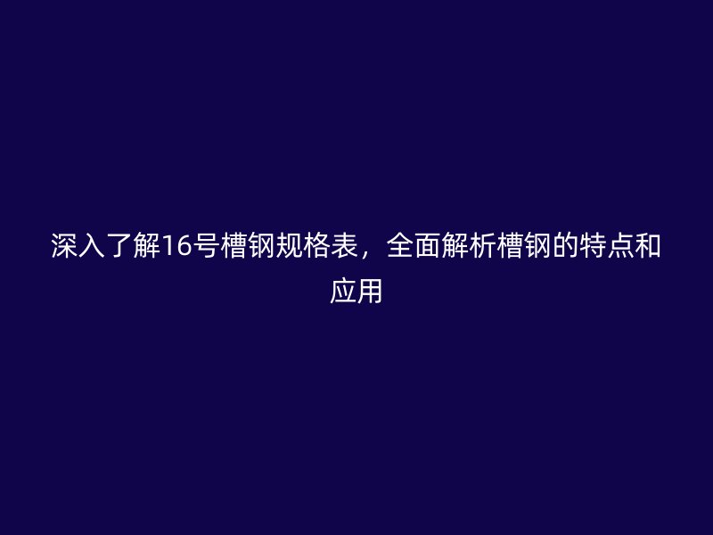 深入了解16號槽鋼規格表,全面解析槽鋼的特點和應用
