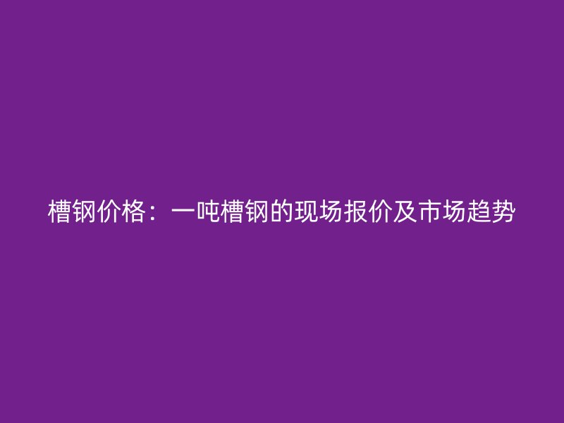 槽鋼價格：一噸槽鋼的現場報價及市場趨勢