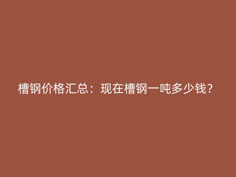 槽鋼價(jià)格匯總：現(xiàn)在槽鋼一噸多少錢？