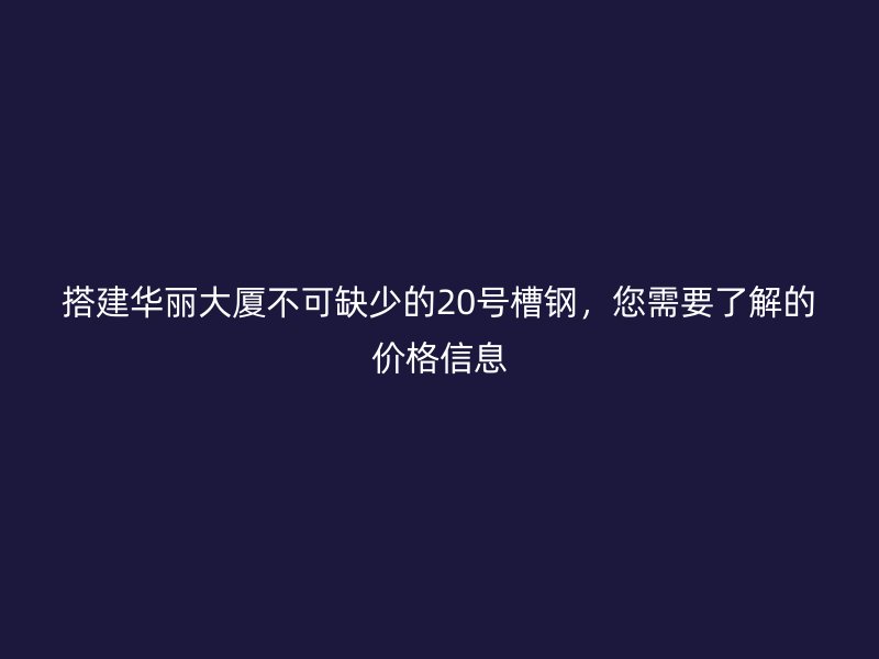 搭建華麗大廈不可缺少的20號槽鋼,您需要了解的價格信息