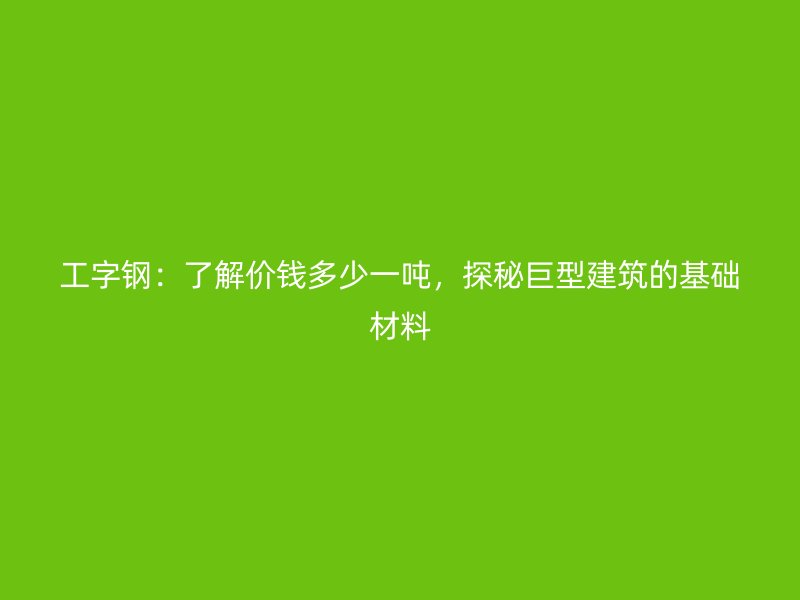 工字鋼：了解價錢多少一噸，探秘巨型建筑的基礎材料