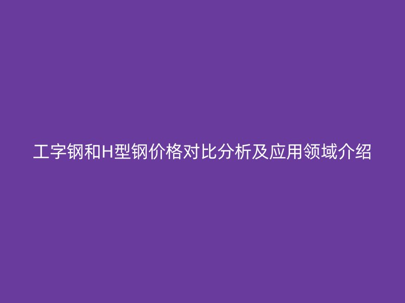 工字鋼和H型鋼價格對比分析及應用領域介紹