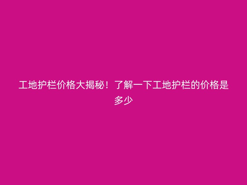 工地護欄價格大揭秘！了解一下工地護欄的價格是多少