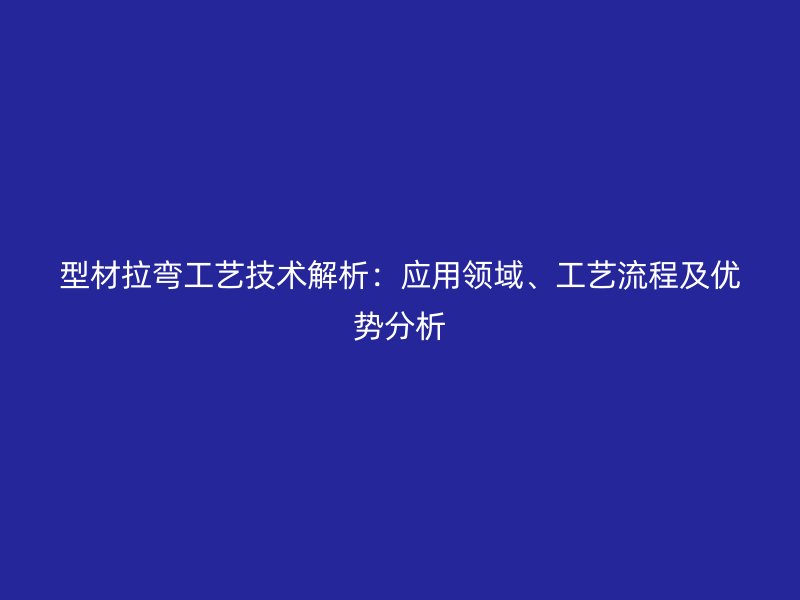 型材拉彎工藝技術解析：應用領域、工藝流程及優勢分析