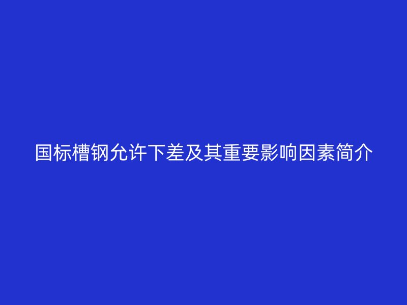 國標槽鋼允許下差及其重要影響因素簡介