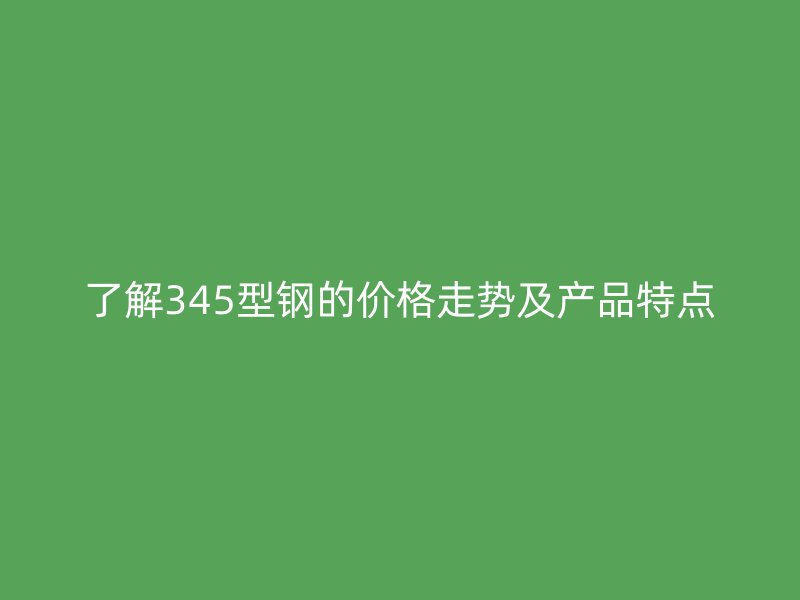 了解345型鋼的價格走勢及產品特點