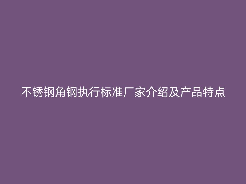 不銹鋼角鋼執(zhí)行標(biāo)準(zhǔn)廠家介紹及產(chǎn)品特點