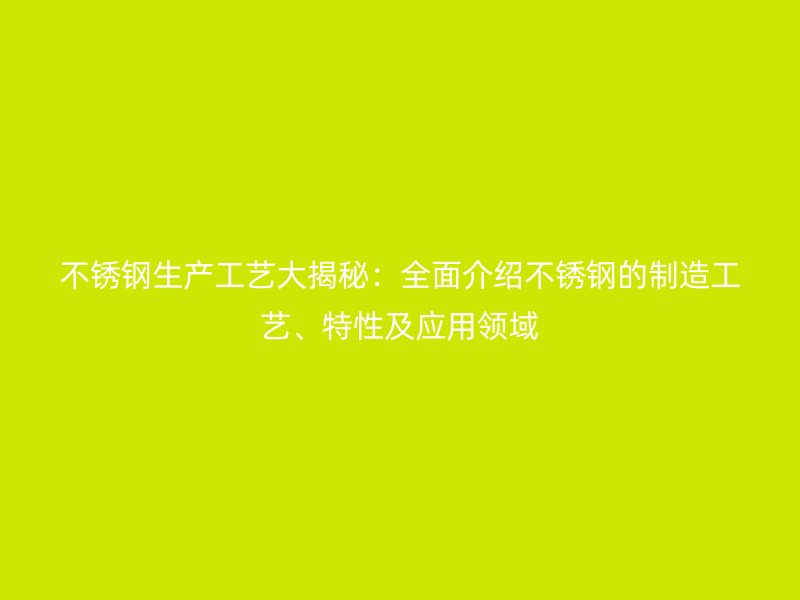 不銹鋼生產(chǎn)工藝大揭秘:全面介紹不銹鋼的制造工藝、特性及應(yīng)用領(lǐng)域