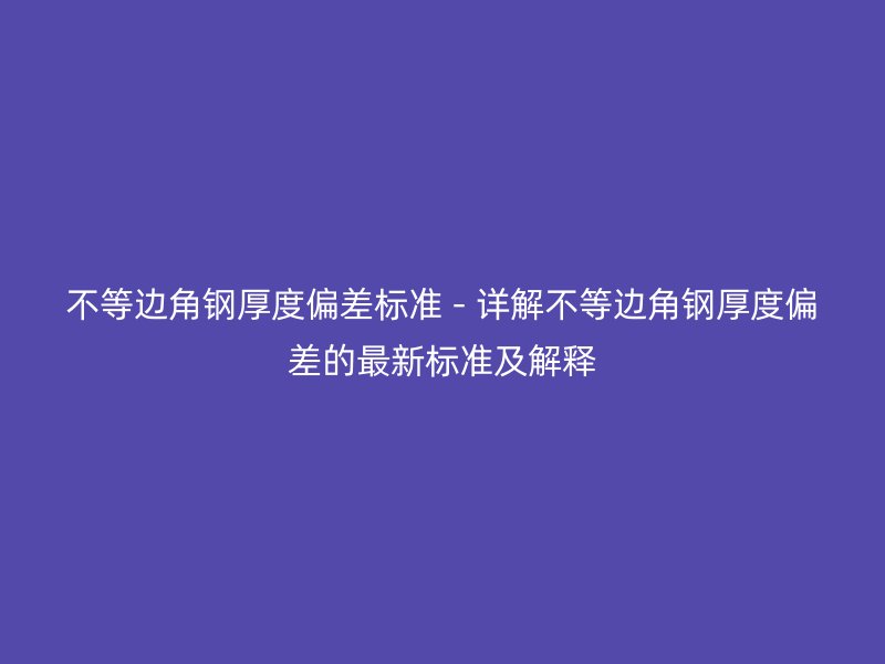 不等邊角鋼厚度偏差標準 - 詳解不等邊角鋼厚度偏差的最新標準及解釋