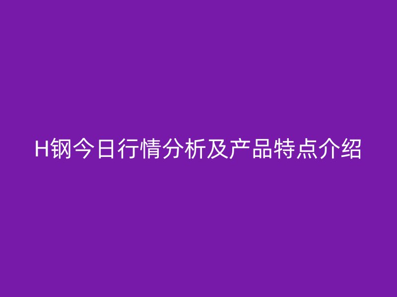 H鋼今日行情分析及產品特點介紹