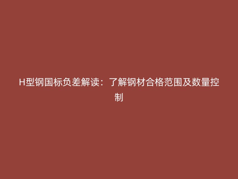 H型鋼國標負差解讀：了解鋼材合格范圍及數量控制