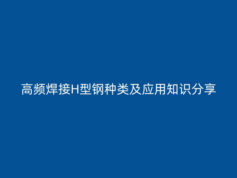 高頻焊接H型鋼種類及應用知識分享