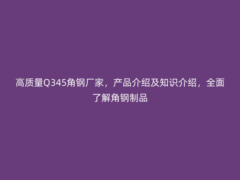 高質(zhì)量Q345角鋼廠家，產(chǎn)品介紹及知識(shí)介紹，全面了解角鋼制品