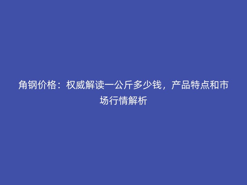 角鋼價格：權威解讀一公斤多少錢，產品特點和市場行情解析