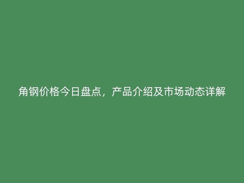 角鋼價格今日盤點，產(chǎn)品介紹及市場動態(tài)詳解