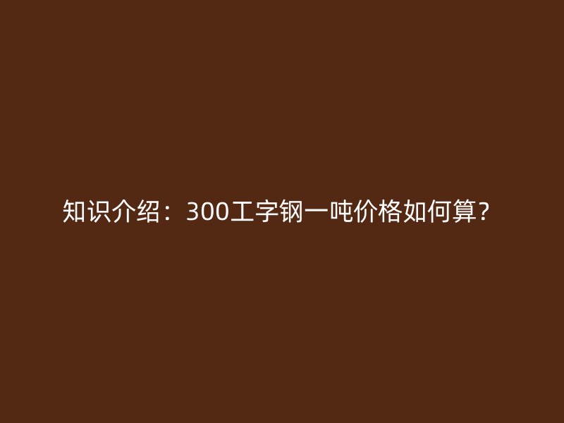 知識介紹：300工字鋼一噸價格如何算？