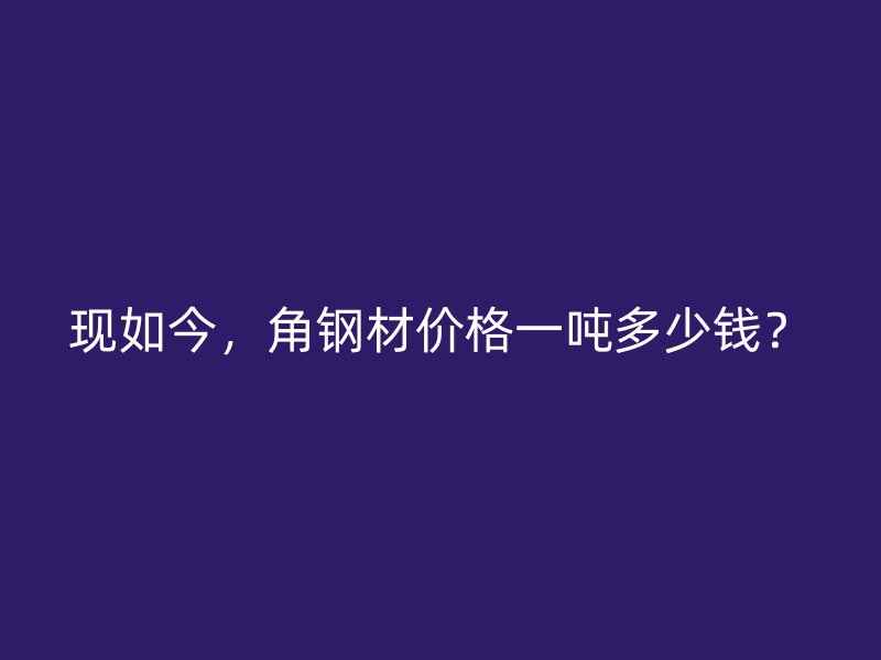 現(xiàn)如今，角鋼材價(jià)格一噸多少錢？