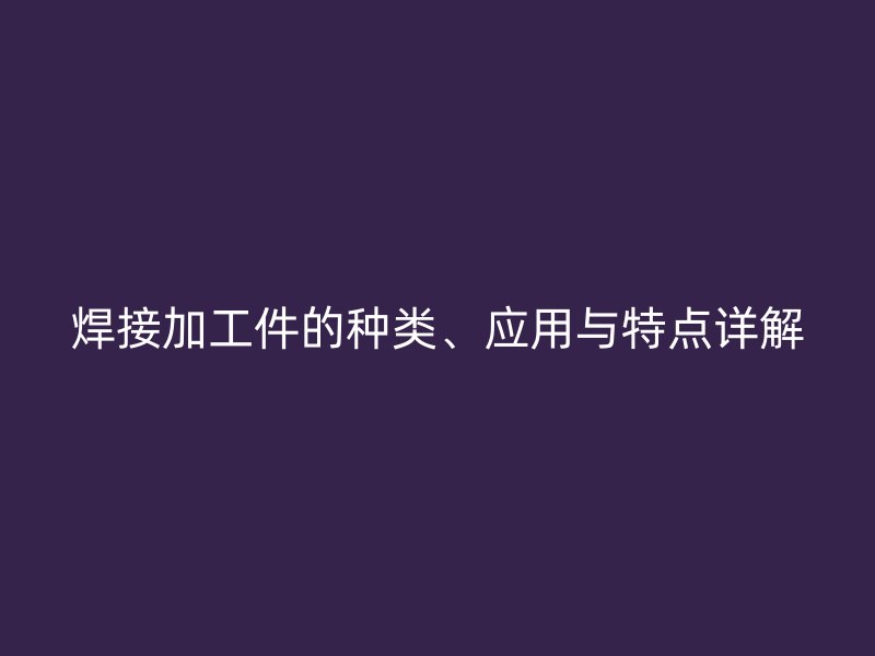 焊接加工件的種類、應用與特點詳解