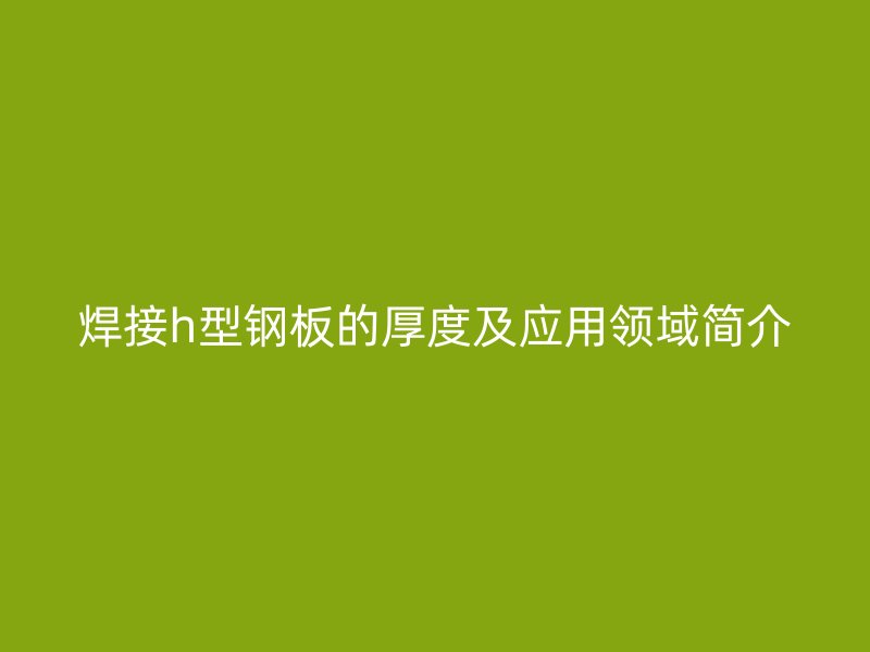 焊接h型鋼板的厚度及應用領域簡介