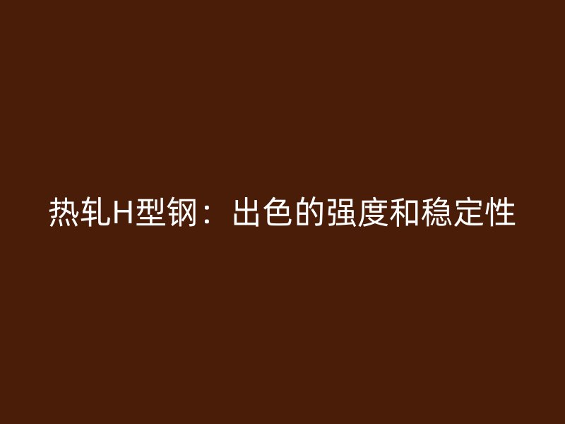 熱軋H型鋼：出色的強(qiáng)度和穩(wěn)定性