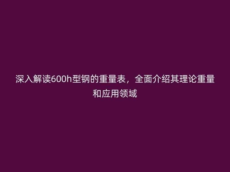 深入解讀600h型鋼的重量表，全面介紹其理論重量和應用領域