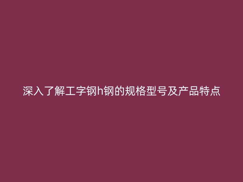 深入了解工字鋼h鋼的規(guī)格型號(hào)及產(chǎn)品特點(diǎn)