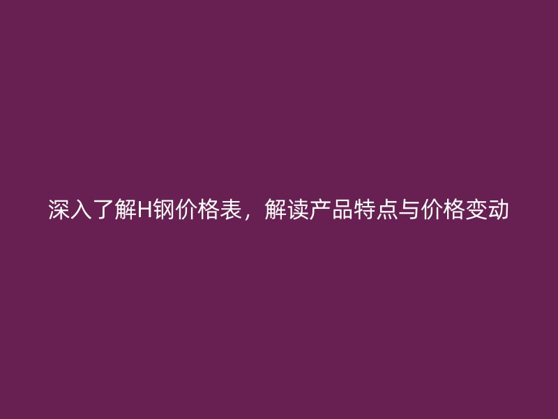 深入了解H鋼價格表，解讀產(chǎn)品特點與價格變動