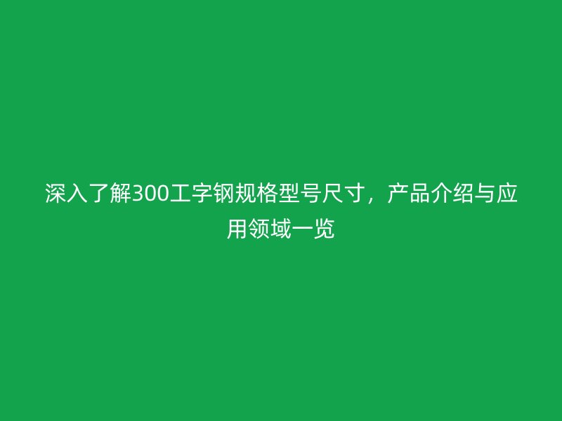 深入了解300工字鋼規格型號尺寸，產品介紹與應用領域一覽